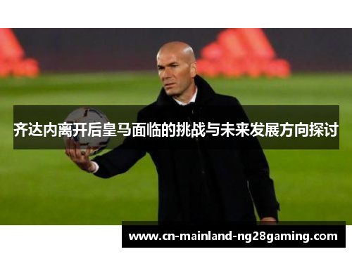 齐达内离开后皇马面临的挑战与未来发展方向探讨