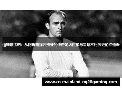 迪斯蒂法诺：从阿根廷到西班牙的传奇足坛巨星与皇马不朽历史的缔造者