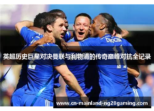 英超历史巨星对决曼联与利物浦的传奇巅峰对抗全记录 英超历史巨星对决曼联与利物浦的传奇巅峰对抗全记录