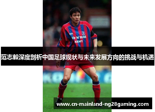范志毅深度剖析中国足球现状与未来发展方向的挑战与机遇 范志毅深度剖析中国足球现状与未来发展方向的挑战与机遇