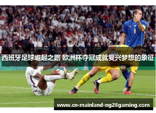 西班牙足球崛起之路 欧洲杯夺冠成就复兴梦想的象征 西班牙足球崛起之路 欧洲杯夺冠成就复兴梦想的象征