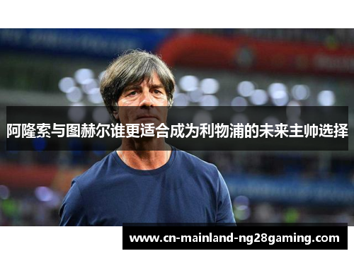 阿隆索与图赫尔谁更适合成为利物浦的未来主帅选择 阿隆索与图赫尔谁更适合成为利物浦的未来主帅选择
