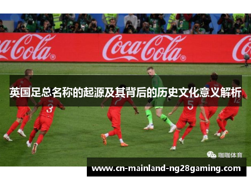 英国足总名称的起源及其背后的历史文化意义解析 英国足总名称的起源及其背后的历史文化意义解析