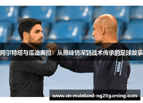 阿尔特塔与瓜迪奥拉:从师徒情深到战术传承的足球故事 阿尔特塔与瓜迪奥拉:从师徒情深到战术传承的足球故事