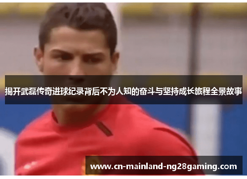 揭开武磊传奇进球纪录背后不为人知的奋斗与坚持成长旅程全景故事 揭开武磊传奇进球纪录背后不为人知的奋斗与坚持成长旅程全景故事