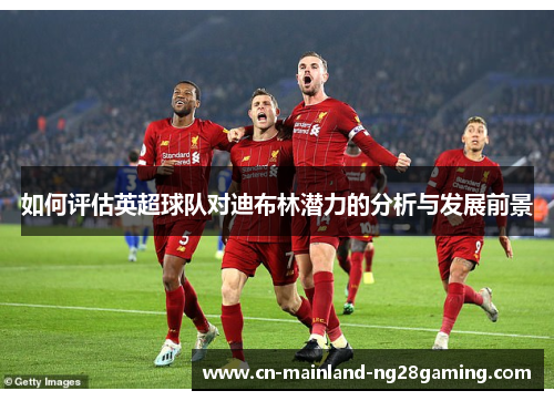 如何评估英超球队对迪布林潜力的分析与发展前景 如何评估英超球队对迪布林潜力的分析与发展前景