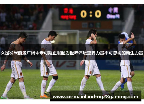 女足发展前景广阔未来可期正崛起为世界体坛重要力量不可忽视的新生力量