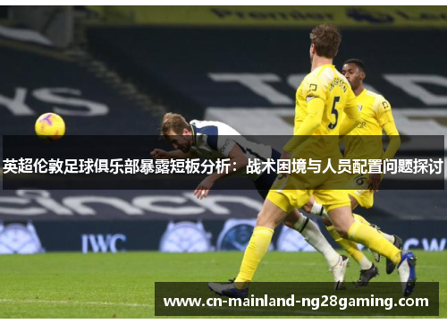 英超伦敦足球俱乐部暴露短板分析：战术困境与人员配置问题探讨