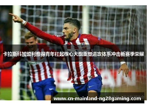 卡拉斯科加盟利雅得青年扛起核心大旗重塑进攻体系冲击新赛季荣耀